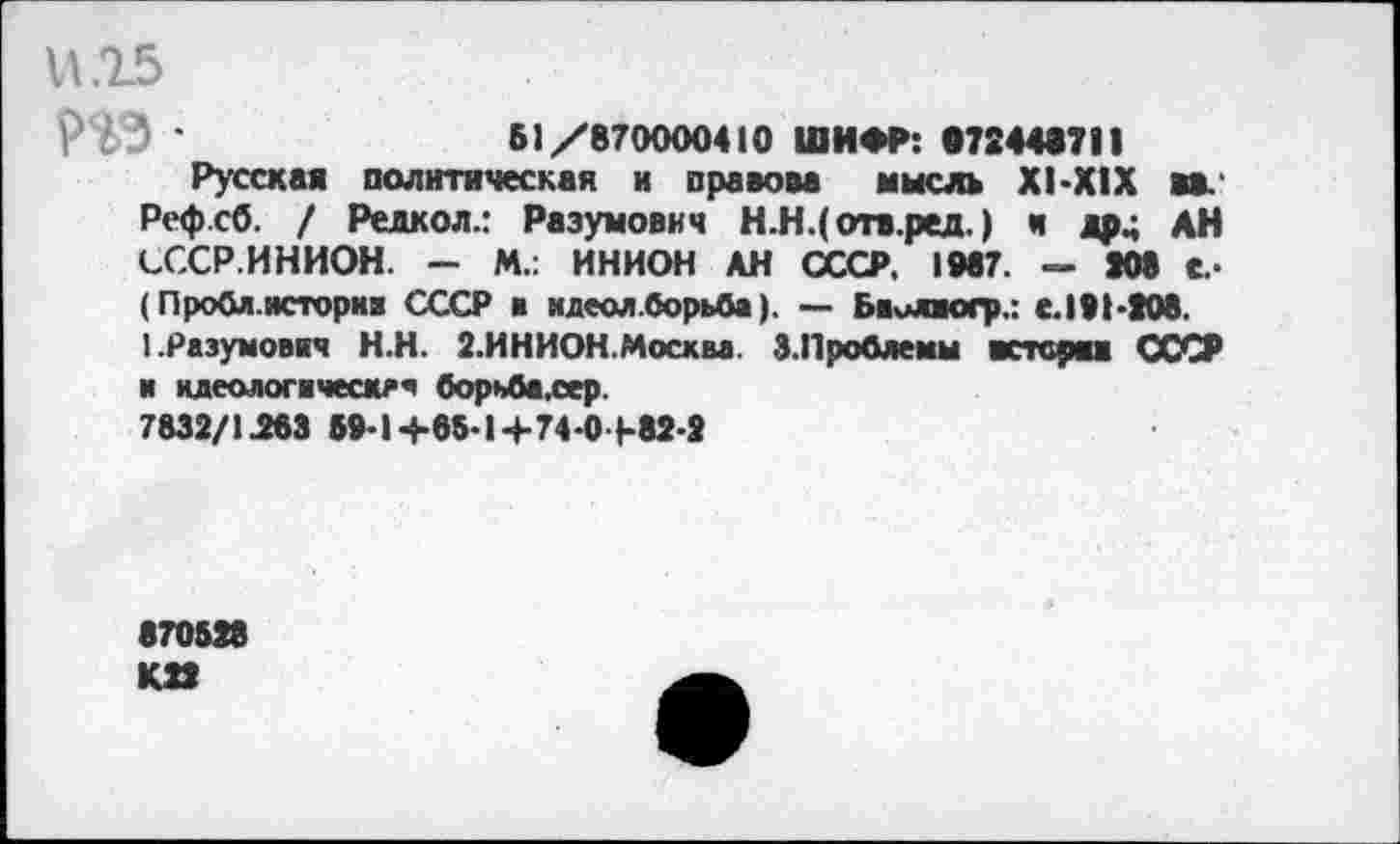 ﻿015
Г ' ' '	Б1/870000410 ШИФР: 072448711
Русская политическая и правова мысль Х1-Х1Х вв. Рефсб. / Редкол.: Раэумович Н.Н.(отв.ред.) и др.; АН СССР.ИНИОН. — М.: ИНИОН АН СССР. 1047. <=- 208 с.« (Проба.нсторкв СССР в идеол .борьба). — Бвилюгр.: е. 191-208. 1.Разумовжч Н.Н. 2.ИНИОН.Москва. 3. Проблемы встсряж СССР и идеологвческеч борьба.сер.
7832/1^83 59*14-85-1 +74 0 1-82-2
870528 К22